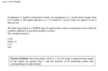 solve with Matlab
Assignment vs. Equals is important in loops. An assignment is a = b and means assign value
b to variable a. The equals operator is a = b results in 1 or yes if they are equal, 0 or no if
they are not.
The final type of loop is a WHILE loop. It requires that a series of operations occur while the
condition applied to a specified variable is correct.
The example syntax is:
i=10;
while i>5
i-i-1
end
Practice Problem: Given the matrix: M-[1 1; 1 3;]; Use loops to determine how many
of the entries are greater than 1 and the location of all qualifying entries (the
corresponding row and column).