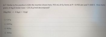 ### Problem Description:
**(6.7: Similar to For practice 6.12)** In the reaction shown here, 955 mL of O₂ forms at P = 0.950 atm and T = 308 K. How many grams of Ag₂O (molar mass = 231.8 g/mol) decomposed?

\[ 2Ag_2O(s) \rightarrow 4Ag(s) + O_2(g) \]

### Possible Answers:
- **☐ 1.15 g**
- **☐ 0.574 g**
- **☐ 8.32 g**
- **☐ 16.6 g**

### Solution Steps:
1. **Calculate the moles of O₂ formed** using the Ideal Gas Law equation PV = nRT, where:
   - P = 0.950 atm
   - V = 955 mL = 0.955 L (Note: 1 L = 1000 mL)
   - T = 308 K
   - R = 0.0821 L·atm/K·mol (Ideal Gas Constant)
   
   Rearrange to find \( n \) (number of moles of O₂):
   \[ n = \frac{PV}{RT} \]

2. **Use stoichiometry to relate moles of O₂ to moles of Ag₂O**. According to the balanced chemical equation:
   \[ 2Ag_2O(s) \rightarrow 4Ag(s) + O_2(g) \]
   - 1 mole of O₂ is produced from 2 moles of Ag₂O.

3. **Calculate the mass of Ag₂O needed**.
   - Use the molar mass of Ag₂O (231.8 g/mol) and the number of moles of Ag₂O found in the stoichiometry step.

### Detailed Explanations:
- **Graphs/Diagrams**: There are no graphs or diagrams in this problem.

### Educational Objective:
The goal is to teach students how to use the Ideal Gas Law in combination with stoichiometry to solve for the mass of a reactant in a chemical reaction.