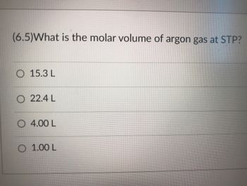 (6.5)What is the molar volume of argon gas at STP?
O 15.3 L
O 22.4 L
O 4.00 L
O 1.00 L