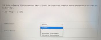 (5.9: Similar to Example 5.14) Use oxidation states to identify the element that is oxidized and the element that is reduced in the
reaction below.
2 Li(s) + Cl₂(g) --> 2 LiCl(s)
oxidized element
[Choose ]
[Choose]
Li
reduced element
CI
No oxidized element exists.
No reduced element exists.