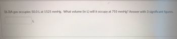 (6.3)A gas occupies 50.0 L at 1525 mmHg. What volume (in L) will it occupy at 755 mmHg? Answer with 3 significant figures.
L