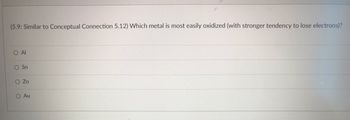 ### Oxidation Tendency of Metals

(5.9: Similar to Conceptual Connection 5.12) Which metal is most easily oxidized (with stronger tendency to lose electrons)?

#### Multiple Choice Options:
- O Al
- O Sn
- O Zn
- O Au

### Explanation:
This exercise tests your understanding of the oxidation tendencies of different metals. Oxidation refers to the process where a substance loses electrons. In the context of metals, those that are more easily oxidized have a stronger tendency to lose electrons.

#### Consider the Following Points:
- **Al (Aluminum):** Known for its ability to form a protective oxide layer, making it relatively less reactive in specific environments.
- **Sn (Tin):** Used in several applications due to its moderate reactivity.
- **Zn (Zinc):** Commonly used in galvanization processes to protect other metals from corrosion due to its higher reactivity.
- **Au (Gold):** Highly resistant to oxidation, making it one of the least reactive metals.

In this context, the metal that is most easily oxidized is typically the one with a higher reactivity and a stronger tendency to lose electrons.

For further understanding, you may refer to the electrochemical series, which ranks elements based on their standard electrode potentials.