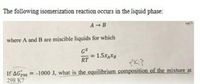 The following isomerization reaction occurs in the liquid phase:
A B
where A and B are miscible liquids for which
GE
= 1.5XAXB
RT
If AG299 -1000 J, what is the equilibrium composition of the mixture at
298 K?
