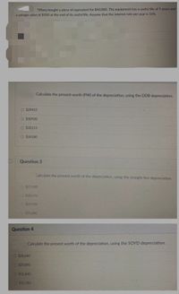 Tiffany bought a piece of equivalent for $40,000. The equipment has a useful life of 5 years and
a salvage value of $500 at the end of its useful life. Assume that the interest rate per year is 10%.
Calculate the present worth (PW) of the depreciation, using the DDB depreciation.
O $29455
O $30920
O $32115
O $34180
Question 3
Calculate the present worth of the depreciation, using the straight line depreciation.
O $27.430
O $28.570
O$29.950
O$31.880
Question 4
Calculate the present worth of the depreciation, using the SCOYD depreciation.
O $28,640
O $29,890
O $31.840
O $32.780
