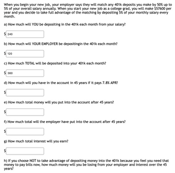 When you begin your new job, your employer says they will match any 401k deposits you make by 50% up to
5% of your overall salary annually. When you start your new job as a college grad, you will make $57600 per
year and you decide to take full advantage of the matching by depositing 5% of your monthly salary every
month.
a) How much will YOU be depositing in the 401k each month from your salary?
$ 240
b) How much will YOUR EMPLOYER be depositingin the 401k each month?
$ 120
c) How much TOTAL will be deposited into your 401k each month?
$360
d) How much will you have in the account in 45 years if it pays 7.8% APR?
$
e) How much total money will you put into the account after 45 years?
$
f) How much total will the employer have put into the account after 45 years?
$
g) How much total interest will you earn?
$
h) If you choose NOT to take advantage of depositing money into the 401k because you feel you need that
money to pay bills now, how much money will you be losing from your employer and interest over the 45
years?