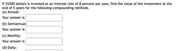 If 25200 dollars is invested at an interest rate of 8 percent per year, find the value of the investment at the
end of 5 years for the following compounding methods.
(a) Annual:
Your answer is
(b) Semiannual:
Your answer is
(c) Monthly:
Your answer is
(d) Daily: