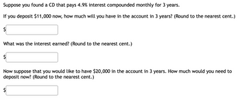 Suppose you found a CD that pays 4.9% interest compounded monthly for 3 years.
If you deposit $11,000 now, how much will you have in the account in 3 years? (Round to the nearest cent.)
$
What was the interest earned? (Round to the nearest cent.)
$
Now suppose that you would like to have $20,000 in the account in 3 years. How much would you need to
deposit now? (Round to the nearest cent.)
$