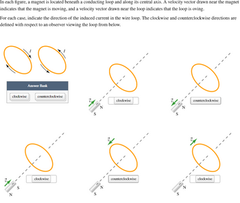 Z
In each figure, a magnet is located beneath a conducting loop and along its central axis. A velocity vector drawn near the magnet
indicates that the magnet is moving, and a velocity vector drawn near the loop indicates that the loop is oving.
For each case, indicate the direction of the induced current in the wire loop. The clockwise and counterclockwise directions are
defined with respect to an observer viewing the loop from below.
00
clockwise
Answer Bank
clockwise
counterclockwise
clockwise
counterclockwise
S
counterclockwise
S
clockwise