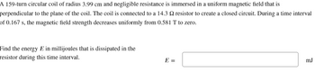 A 159-turn circular coil of radius 3.99 cm and negligible resistance is immersed in a uniform magnetic field that is
perpendicular to the plane of the coil. The coil is connected to a 14.3 2 resistor to create a closed circuit. During a time interval
of 0.167 s, the magnetic field strength decreases uniformly from 0.581 T to zero.
Find the energy E in millijoules that is dissipated in the
resistor during this time interval.
E =
mJ
