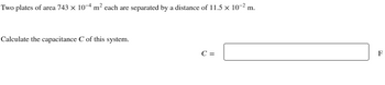 Two plates of area 743 × 10−4 m² each are separated by a distance of 11.5 × 10−² m.
Calculate the capacitance C of this system.
C =
F