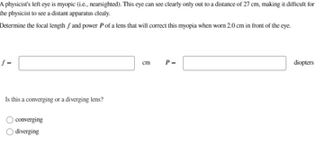 A physicist's left eye is myopic (i.e., nearsighted). This eye can see clearly only out to a distance of 27 cm, making it difficult for
the physicist to see a distant apparatus clealy.
Determine the focal length f and power P of a lens that will correct this myopia when worn 2.0 cm in front of the eye.
f =
Is this a converging or a diverging lens?
converging
diverging
cm
P =
diopters