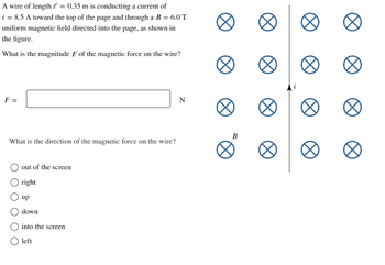 A wire of length = 0.35 m is conducting a current of
i = 8.5 A toward the top of the page and through a B = 6.0 T
uniform magnetic field directed into the page, as shown in
the figure.
What is the magnitude F of the magnetic force on the wire?
F =
What is the direction of the magnetic force on the wire?
out of the screen
O right
up
down
into the screen
O left
N
B
∞
∞
Ø