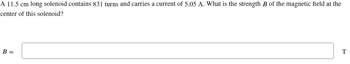 A 11.5 cm long solenoid contains 831 turns and carries a current of 5.05 A. What is the strength B of the magnetic field at the
center of this solenoid?
B =
T