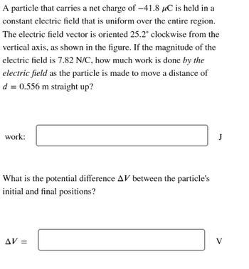 A particle that carries a net charge of -41.8 µC is held in a
constant electric field that is uniform over the entire region.
The electric field vector is oriented 25.2° clockwise from the
vertical axis, as shown in the figure. If the magnitude of the
electric field is 7.82 N/C, how much work is done by the
electric field as the particle is made to move a distance of
d = 0.556 m straight up?
work:
What is the potential difference AV between the particle's
initial and final positions?
AV =
J
V