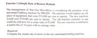 Exercise 1 (Simple Rate of Return Method)
The management of Ann Gee MicroBrew is considering the purchase of an
automated bottling machine for P80,000. The machine would replace an old
piece of equipment that costs P33,000 per year to operate. The new machine
would cost P10,000 per year to operate. The old machine currently in use
could be sold now for a scrap value of P5,000. The new machine would have
a useful life of 10 years with no salvage value.
Required:
Compute the simple rate of return on the new automated bottling machine.
