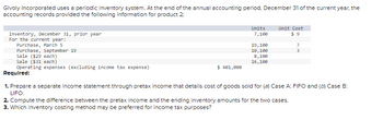 Givoly Incorporated uses a periodic inventory system. At the end of the annual accounting period, December 31 of the current year, the
accounting records provided the following information for product 2:
Inventory, December 31, prior year
For the current year:
Purchase, March 5
Purchase, September 19
Units
7,100
$ 401,000
19,100
10,100
8,100
16,100
Unit Cost
$9
Sale ($29 each)
Sale ($31 each)
Operating expenses (excluding income tax expense)
Required:
1. Prepare a separate income statement through pretax income that details cost of goods sold for (a) Case A: FIFO and (b) Case B:
LIFO.
7
3
2. Compute the difference between the pretax income and the ending inventory amounts for the two cases.
3. Which inventory costing method may be preferred for income tax purposes?