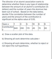 The director of an alumni association wants to
determine whether there is any type of relationship
between the amount of an alumni's contribution (in
dollars) and the number of years the alumnus has
been out of school. Based on the data below,
decide if the correlation between the number of
years and the amount of the contribution is
significant at the alpha value of 0.05.
Years x
1
3
10
16
Contribution
y
640
290
170
|45
70
80
a) Draw a scatter plot of the data.
b) Showing all work determine calculate r
c) Showing all work determine, whether to reject or
not reject the null hypothesis.
