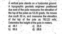 A vertical pole stands on a horizontal ground.
A topographic geodetic engineer positioned
due east of the pole measures the elevation of
the top of the poles as 53.33 grads. He moves
due south 30 m, and measures the élevation
of the top of the pole as 782,22 mils.
Detemine the height of the pole in meters.
a) 48.1
b) 68.6
c) 35.6
d) 58.6
