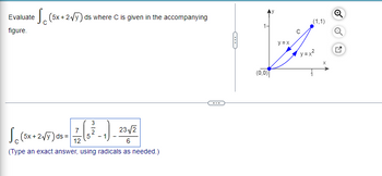 Evaluate (5x + 2√Y) ds where C is given in the accompanying
figure.
23√/2
Jo (5x+2√7) 08-77 (6³_1)_23/2
ds=
12
(Type an exact answer, using radicals as needed.)
C
1-
(0,0)
y=x
C
(1,1)
X