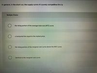 In general, in the short run, the supply curve of a purely competitive firm is:
Multiple Choice
the rising portion of the average-total-cost (ATC) curve.
a horizontal line equal to the market price.
the rising portion of the marginal cost curve above the AVC curve.
identical to the marginal cost curve.
