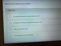 Which is true under conditions of pure competition?
Multiple Choice
Firms that cannot make pure or economic profits go bankrupt.
No single firm can influence the market price by changing its output.
There are differentiated products.
The market demand curve is perfectly elastic.
MacBook Air
