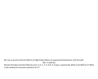 Q6. Let us assume that the lifetime of light bulbs follows an exponential distribution with the pdf:
f(x) = A exp(-Ax)
We test 10 bulbs and their lifetimes are 5, 3, 5, 1, 7, 3, 4, 8, 2, 3 years, respectively. What is the MLE for A? What
is the method of moments estimator for X?
