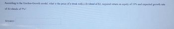 According to the Gordon-Growth model, what is the price of a stock with a dividend of $3, required return on equity of 10% and expected growth rate
of dividends of 5%?
Answer:
