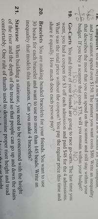 18.
COmputers YUU arE Buyng a Hew BrHHter and a neW scanel IUr your Computer,
and you cannot spend over $150. The printer you want costs $80. Write an inequality
that describes the most that you can spend on the scanner and still stay within your
budget. If you buy a scanner that costs $75, will you remain within your budget?
I50-807O
NO
19. Go-Carts You and three of your friends are going to race go-carts. The last time you
went, you had a coupon for $3 off each admission and paid $48 for the 4 admissions.
What was the total price without the coupon? You pay the regular price this time and
share it equally. How much does each person pay?
Bracelets You are making beaded bracelets for your friends. You want to use
30 beads for each bracelet and want to use no more than 145 beads. Write an
20.
inequality that models this situation. Can you make 4 bracelets?
21. Staircase When building a staircase, you need to be concerned with the height
of the riser and the depth of the tread so that people can go up and down the stairs
comfortably. One rule of thumb used to determine proper riser height and tread
eight
