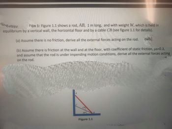 de gequu
Fign 1: Figure 1.1 shows a rod, AB, 1 m long, and with weight W, which is held in
equilibrium by a vertical wall, the horizontal floor and by a cable CB (see figure 1.1 for details).
(a) Assume there is no friction, derive all the external forces acting on the rod.
dails).
(b) Assume there is friction at the wall and at the floor, with coefficient of static friction, us=0.3,
and assume that the rod is under impending motion conditions, derive all the external forces acting
on the rod.
M1
150
30⁰
Figure 1.1