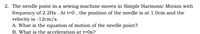 2. The needle point in a sewing machine moves in Simple Harmonic Motion with
frequency of 2.2Hz. At t=0, the position of the needle is at 1.0cm and the
velocity is -12cm/s.
A. What is the equation of motion of the needle point?
B. What is the acceleration at t=0s?
