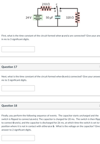 210 0
a
24 V
50 μ
320 0
First, what is the time constant of the circuit formed when a and c are connected? Give your ans
in ms to 3 significant digits.
Question 17
Next, what is the time constant of the circuit formed when b and c connected? Give your answe
ms to 3 significant digits.
Question 18
Finally, you perform the following sequence of events. The capacitor starts uncharged and the
switch is flipped to connect a and c. The capacitor is charged for 20 ms. The switch is then flipp
to connect b and c, and the capacitor is discharged for 26 ms, at which time the switch is set to
position where it is not in contact with either a or b. What is the voltage on the capacitor? Give
answer to 2 significant digits.
