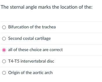 The sternal angle marks the location of the:
Bifurcation of the trachea
Second costal cartilage
O all of these choice are correct
O T4-T5 intervertebral disc
Origin of the aortic arch