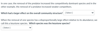 In one case, the removal of the predator increased the competitively dominant species and in the
other example, the removal of a predator increased weaker competitors.
Which had a larger effect on the overall community structure?
[ Select ]
When the removal of one species has a disproportionally large effect relative to its abundance, we
call this a keystone species. Which species was the keystone species?
[ Select ]
