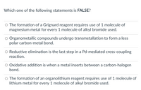 Which one of the following statements is FALSE?
O The formation of a Grignard reagent requires use of 1 molecule of
magnesium metal for every 1 molecule of alkyl bromide used.
Organometallic compounds undergo transmetallation to form a less
polar carbon-metal bond.
O Reductive elimination is the last step in a Pd-mediated cross-coupling
reaction.
Oxidative addition is when a metal inserts between a carbon-halogen
bond.
The formation of an organolithium reagent requires use of 1 molecule of
lithium metal for every 1 molecule of alkyl bromide used.
