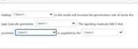Adding [ Select ]
to the media will increase the germination rate of seeds the
type typically germinate [Select ]
The signaling molecule ABI-5 that
promotes| [ Select ]
is supplied by the [ Select ]
