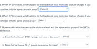 1. When [H*] increases, what happens to the fraction of total molecules that are charged if you
consider only the alpha-carboxyl group? [ Select]
2. When [H*] increases, what happens to the fraction of total molecules that are charged if you
consider only the alpha-amino group? [Select ]
3. Now consider what happens to the alpha-carboxyl and the alpha-amino groups if the [H*] is
decreased.
a. Does the fraction of COOH groups increase or decrease? [ Select ]
b. Does the fraction of NH3* groups increase or decrease?
[ Select ]
