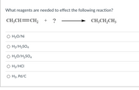 **Question:**

What reagents are needed to effect the following reaction?

**Chemical Equation:**
\[ \text{CH}_3\text{CH} = \text{CH}_2 + \, ? \, \rightarrow \text{CH}_3\text{CH}_2\text{CH}_3 \]

**Answer Choices:**

- ○ H\(_2\)O/Ni
- ○ H\(_2\)/H\(_2\)SO\(_4\)
- ○ H\(_2\)O/H\(_2\)SO\(_4\)
- ○ H\(_2\)/HCl
- ○ H\(_2\), Pd/C

In this reaction, the addition of a reagent produces propane from propene. The options present different possible reagents that would result in the hydrogenation, hydration, or hydrohalogenation of the alkene to form the desired alkane. Consider the transformation required to deduce the correct reagent.