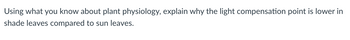 Using what you know about plant physiology, explain why the light compensation point is lower in
shade leaves compared to sun leaves.