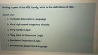 Verilog is part of the HDL family, what is the definition of HDL:
Select one:
O a. Hardware Descriptive Language
O b. Very high speed integrated circuits
O c. Very Harden Logic
O d. Very Hard to Determine Logic
O e. Hardware Dependant Logic
O f. Very Hard to Determine Language
