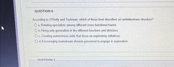 QUESTION 6
According to O'Reilly and Tushman, which of these best describes an ambidextrous structure?
a. Rotating specialists among different cross-functional teams.
Ob. Hiring only generalists in the different functions and divisions.
O c. Creating autonomous units that focus on exploratory initiatives.
O d. Encouraging mainstream division personnel to engage in exploration.
QUESTION 7