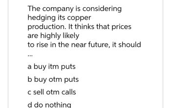 The company is considering
hedging its copper
production. It thinks that prices
are highly likely
to rise in the near future, it should
a buy itm puts
b buy otm puts
c sell otm calls
d do nothing