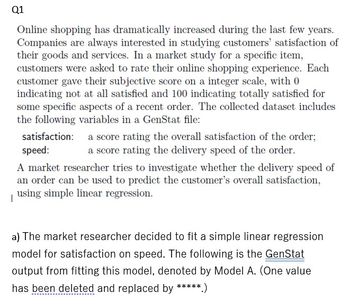 Q1
Online shopping has dramatically increased during the last few years.
Companies are always interested in studying customers' satisfaction of
their goods and services. In a market study for a specific item,
customers were asked to rate their online shopping experience. Each
customer gave their subjective score on a integer scale, with 0
indicating not at all satisfied and 100 indicating totally satisfied for
some specific aspects of a recent order. The collected dataset includes
the following variables in a GenStat file:
satisfaction:
speed:
A market researcher tries to investigate whether the delivery speed of
an order can be used to predict the customer's overall satisfaction,
using simple linear regression.
|
a score rating the overall satisfaction of the order;
a score rating the delivery speed of the order.
a) The market researcher decided to fit a simple linear regression
model for satisfaction on speed. The following is the GenStat
output from fitting this model, denoted by Model A. (One value
has been deleted and replaced by *****.)