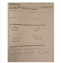 Class
Practice 11-2
Date
Can you form a right triangle with the three lengths given?
The Pythagorean Theorem
Show your work.
1. 5, 4, V41
2. 8,9, 10
3. 28, 45, 53
4. 6, VI0, 7
In each right triangle, find each missing length to the nearest tenth of a unit.
5.
5 cm
6.
6 ft
13 cm
8 ft
7.
8.
9 in.
5 m
V146 m
7 in.
Use the triangle at the right. Find the missing length to the nearest tenth
of a unit.
10. a = 11 in., c = 42 in.
9. a = 2 m, b = 4 m
a
12. a = 17 ft, c = 45 ft
11. b = 14 cm, c = 22 cm
b
