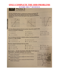 ONLY COMPLETE THE ODD PROBLEMS
IGNORE THE 1S' SENTENCE
TZ.0
Practice A
For use with pages 745–750
Use the coordinate plane to estimate the distance between the
two points. Then use the distance formula to find the distance
between the points. Round the result to the nearest hundredth n
necessary.
|(4,3)
1.
2.
-3
y
-3
3-
(2, 3)
1.
(-3, 1)
1-
3.
5 x
-3
-3
-1
(1, -4)
(-3, -3)
(2,-3)
Find the distance between the two points. Round the result to the
nearest hundredth if necessary.
6. (0, 3), (2, 6)
9. (3, – 5), (–2, 0)
4. (1, 1), (4, 4)
5. (2, 5), (5, 1)
7. (1, 6), (5, 1)
8. (-2, 8), (4, 0)
10. (-3, -5), (6, 5)
11. (8, 6), (-4, - 3)
12. (-5, 2), (–2, 5)
Use the distance formula to decide whether the three points are
vertices of a right triangle.
13. (1, 1), (4, 4), (4, 1)
14. (0, 6), (4, 6), (4, 2)
15. (-2, 6), (5, 3), (1, – 2)
16. (3, -4), (-2, – 1), (4, 6)
Find the midpoint between the two points.
17. (1, 1), (5, 5)
18. (2, 3), (4, 5)
19. (3, 0), (5, –4)
20. (-5, -2), (3, 6)
21. (0, -5), (3, -2)
22. (4, – 1), (– 1, 4)
23. (-3, -5), (-3, 2)
24. (2, -6), (-2, 3)
25. (-2, –4), (4, 6)
Boston Suburbs
Use the map shown. Each side of each square is
4 kilometers. The points represent city locations.
26. Use the distance formula to estimate the distance between
Peabody and Bedford.
Bedford
Peabody
27. Use the distance formula to estimate the distance between
Bedford and Hingham.
Sudbury
28. Use the distance formula to estimate the distance between
Sudbury and Hingham.
Hingham
Lesson 12.6
3.
