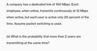 A company has a dedicated link of 100 Mbps. Each
employee, when online, transmits continuously at 12 Mbps
when active, but each user is active only 20 percent of the
time. Assume packet switching is used.
(a) What is the probability that more than 2 users are
transmitting at the same time?
