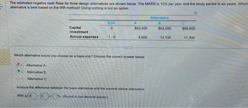 **Title: Evaluation of Design Alternatives Using IRR Method**

The estimated negative cash flows for three design alternatives are shown below. The Minimum Attractive Rate of Return (MARR) is 12% per year, and the study period is six years. The task is to determine which alternative is best based on the Internal Rate of Return (IRR) method. "Doing nothing" is not an option.

**Cash Flow Details for Alternatives:**

| Parameter             | EOY | Alternative A | Alternative B | Alternative C |
|-----------------------|-----|---------------|---------------|---------------|
| Capital Investment    | 0   | $83,400       | $63,000       | $69,600       |
| Annual Expenses       | 1-6 | $8,600        | $13,100       | $11,350       |

**Decision-Making Question:**

Which alternative would you choose as a base one? Choose the correct answer below:
- [ ] Alternative A
- [x] Alternative B
- [ ] Alternative C

**Analysis Task:**

Analyze the difference between the base alternative and the second-choice alternative.

**Calculation:**
- **IRR (Alternative B - Alternative C)**: ___ %

*Note: Round to two decimal places.*

This exercise guides learners in evaluating potential investment options using the IRR method, helping them apply theoretical knowledge in practical scenarios effectively.