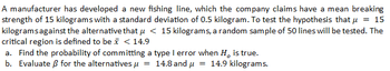 A manufacturer has developed a new fishing line, which the company claims have a mean breaking
strength of 15 kilograms with a standard deviation of 0.5 kilogram. To test the hypothesis that μ = 15
kilograms against the alternative that μ< 15 kilograms, a random sample of 50 lines will be tested. The
critical region is defined to be x < 14.9
a. Find the probability of committing a type I error when H, is true.
b. Evaluate ß for the alternatives μ = 14.8 and μ = 14.9 kilograms.