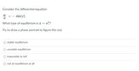 Consider the differential equation
dr
sin(x).
dt
What type of equilibrium is a = n??
Try to draw a phase portrait to figure this out.
stable equilibrium
unstable equilibrium
impossible to tell
not an equilibrium at all
