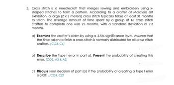 5. Cross stitch is a needlecraft that merges sewing and embroidery using x-
shaped stitches to form a pattern. According to a crafter at Malaysia art
exhibition, a large (2 x 2 meters) cross stitch typically takes at least 31 months
to stitch. The average amount of time spent by a group of 16 cross stitch
crafters to complete one was 25 months, with a standard deviation of 7.2
months.
a) Examine the crafter's claim by using a 2.5% significance level. Assume that
the time taken to finish a cross stitch is normally distributed for all cross stitch
crafters. [CO3, C4]
b) Describe the Type I error in part a). Present the probability of creating this
error. [CO2, A3 & A2]
c) Discuss your decision of part (a) if the probability of creating a Type I error
is 0.001. [CO3, C2]