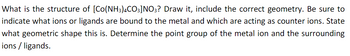 What is the structure of [Co(NH3)4CO3]NO3? Draw it, include the correct geometry. Be sure to
indicate what ions or ligands are bound to the metal and which are acting as counter ions. State
what geometric shape this is. Determine the point group of the metal ion and the surrounding
ions / ligands.